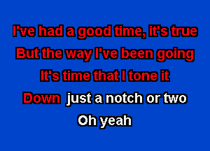 I've had a good time, it's true
But the way I've been going
It's time that I tone it
Down just a notch or two
Oh yeah