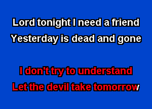 Lord tonight I need a friend
Yesterday is dead and gone

I don't try to understand
Let the devil take tomorrow