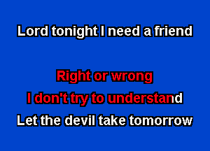 Lord tonight I need a friend

Right or wrong
I don't try to understand
Let the devil take tomorrow