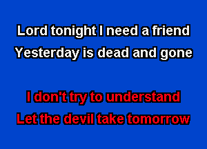 Lord tonight I need a friend
Yesterday is dead and gone

I don't try to understand
Let the devil take tomorrow