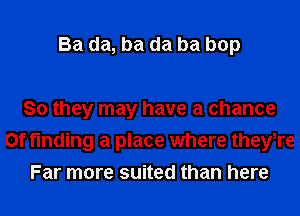 Ba da, ba da ba bop

So they may have a chance
0f finding a place where theyTe
Far more suited than here