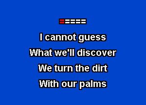 Icannotguess
What we'll discover
We turn the dirt

With our palms