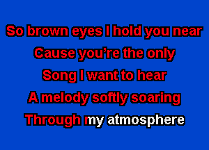 So brown eyes I hold you near
Cause you,re the only
Song I want to hear
A melody softly soaring
Through my atmosphere