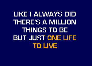 LIKE I ALWAYS DID
THEREB A MILLION
THINGS TO BE
BUT JUST ONE LIFE
TO LIVE