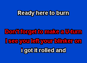 Ready here to burn

Don't forget to make a U-turn

I see you left your blinker on
I got it rolled and