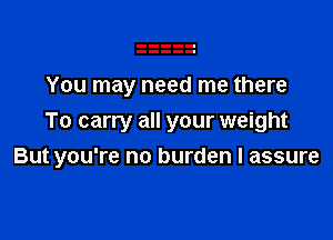 You may need me there
To carry all your weight

But you're no burden I assure