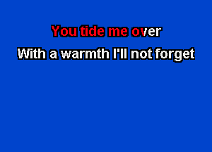 You tide me over
With a warmth I'll not forget