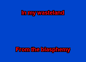 In my wasteland

From the blasphemy