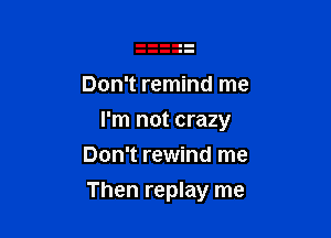 Don't remind me

I'm not crazy

Don't rewind me
Then replay me