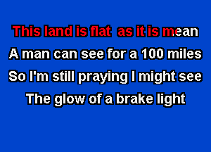 This land is flat as it is mean

A man can see for a 100 miles

So I'm still praying I might see
The glow of a brake light