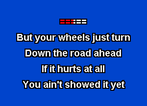 But your wheels just turn

Down the road ahead
If it hurts at all
You ain't showed it yet