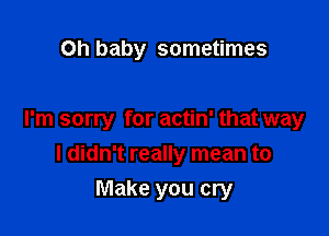 Oh baby sometimes

I'm sorry for actin' that way
I didn't really mean to

Make you cry