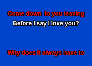 Come down to you leaving
Before I say I love you?

Why does it always have to