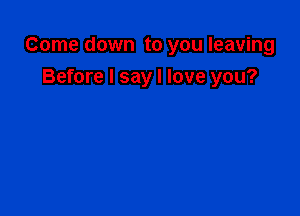 Come down to you leaving

Before I say I love you?