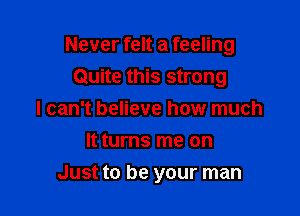 Never felt a feeling
Quite this strong

I can't believe how much
It turns me on
Just to be your man