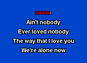 Ain't nobody

Ever loved nobody
The way that I love you

We're alone now