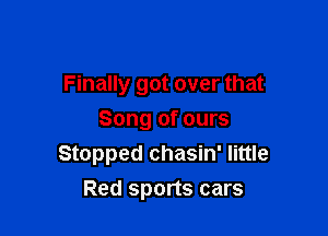 Finally got over that

Song of ours
Stopped chasin' little
Red sports cars