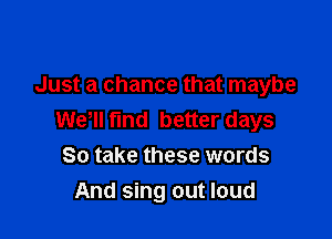 Just a chance that maybe

Wer fund better days
So take these words
And sing out loud