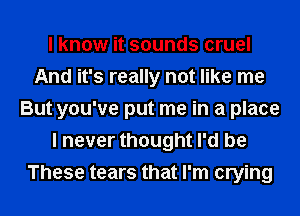 I know it sounds cruel
And it's really not like me
But you've put me in a place
I never thought I'd be
These tears that I'm crying