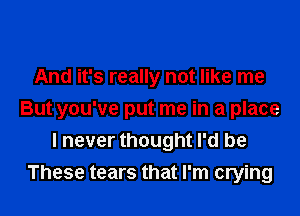 And it's really not like me

But you've put me in a place
I never thought I'd be
These tears that I'm crying