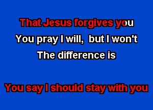 That Jesus forgives you
You pray I will, but I won't
The difference is

You say I should stay with you