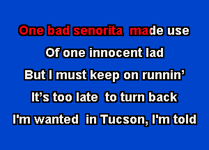 One had senorita made use
Of one innocent lad
But I must keep on running
Ifs too late to turn back

I'm wanted in Tucson, I'm told