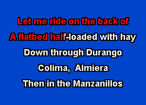 Let me ride on the back of
A flatbed haIf-loaded with hay
Down through Durango
Colima, Almiera

Then in the Manzanillos