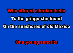 Who offered a broken hello
To the gringo she found

On the seashores of old Mexico

One young senorita