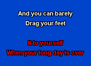 And you can barely

Drag your feet

It to yourself
When your long day is over