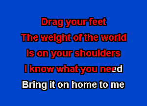 Drag your feet
The weight of the world

Is on your shoulders
I know what you need
Bring it on home to me