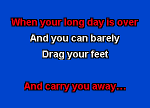 When your long day is over
And you can barely
Drag your feet

And carry you away...