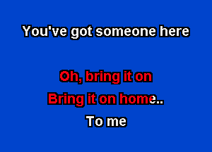 You've got someone here

Oh, bring it on

Bring it on home..
To me