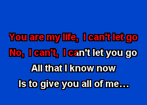 You are my life, I can't let go

No, Ican't, lcan'tlet you go

All that I know now
Is to give you all of me...