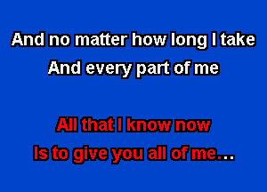 And no matter how long I take
And every part of me

All that I know now
Is to give you all of me...