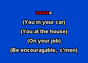 (You in your car)
(You at the house)

(On yourjob)

(Be encouragable, dmon)