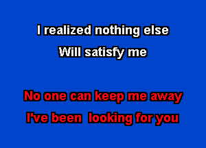 I realized nothing else
Will satisfy me

No one can keep me away

I've been looking for you