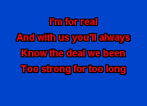 I'm for real

And with us you'll always

Know the deal we been
Too strong for too long