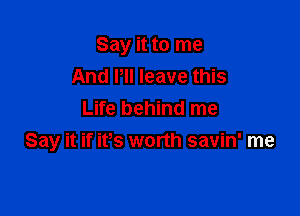 Say it to me
And PII leave this

Life behind me
Say it if ifs worth savin' me