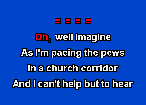 Oh, well imagine

As I'm pacing the pews
In a church corridor
And I can't help but to hear