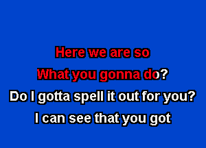 Here we are so

What you gonna do?
Do I gotta spell it out for you?
I can see that you got