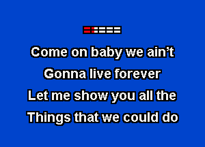 Come on baby we aintt

Gonna live forever
Let me show you all the
Things that we could do