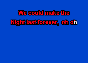 We could make the
Night last forever, oh oh