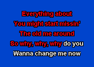 Everything about
You might start missin'
The old me around

So why, why, why do you
Wanna change me now