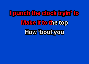 I punch the clock tryin' to
Make it to the top

How bout you