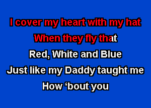 I cover my heart with my hat
When they fly that
Red, White and Blue
Just like my Daddy taught me

How tbout you