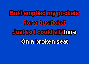 But I emptied my pockets
For a bus ticket

Just so I could sit there
On a broken seat