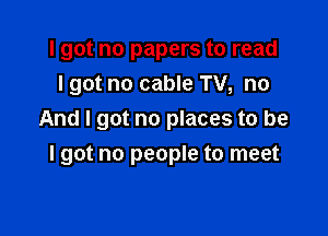 I got no papers to read
Igot no cable TV, no
And I got no places to be

I got no people to meet