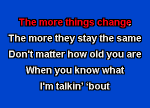 The more things change
The more they stay the same
Don't matter how old you are

When you know what
I'm talkin, ebout