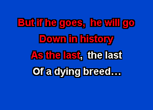 But if he goes, he will go

Down in history
As the last, the last
Of a dying breed...