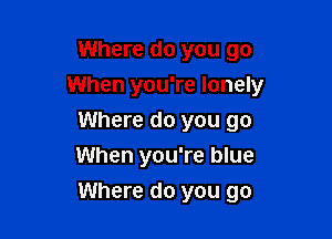 Where do you go
When you're lonely
Where do you go
When you're blue

Where do you go